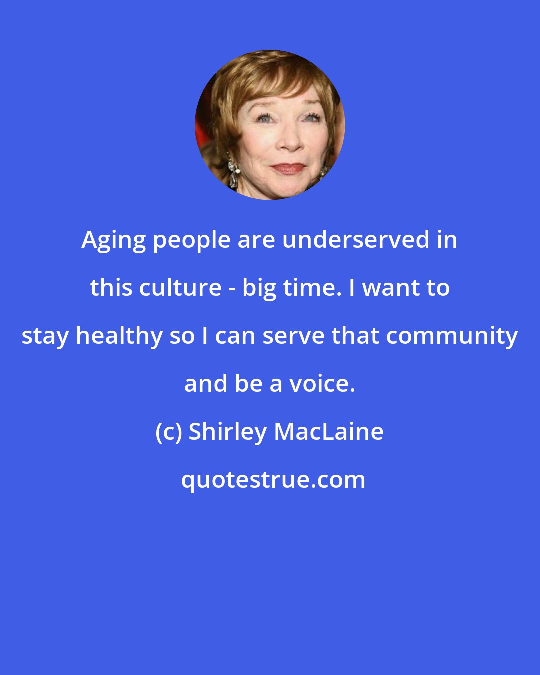 Shirley MacLaine: Aging people are underserved in this culture - big time. I want to stay healthy so I can serve that community and be a voice.