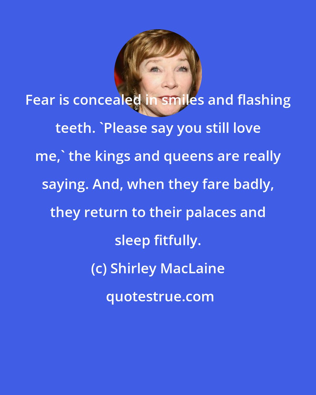 Shirley MacLaine: Fear is concealed in smiles and flashing teeth. 'Please say you still love me,' the kings and queens are really saying. And, when they fare badly, they return to their palaces and sleep fitfully.