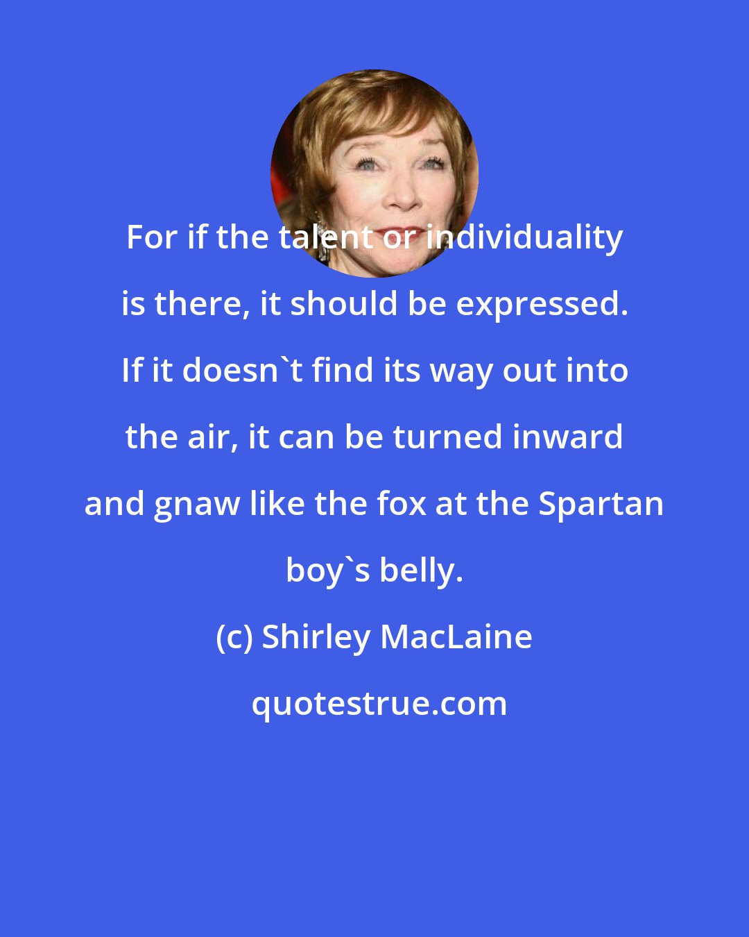 Shirley MacLaine: For if the talent or individuality is there, it should be expressed. If it doesn't find its way out into the air, it can be turned inward and gnaw like the fox at the Spartan boy's belly.