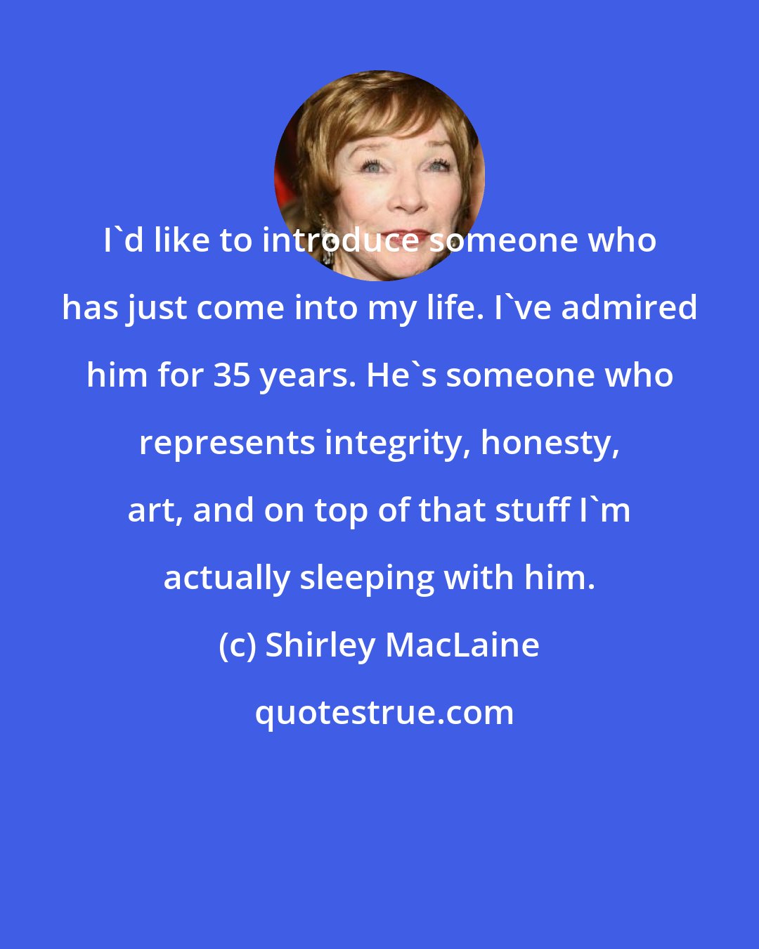 Shirley MacLaine: I'd like to introduce someone who has just come into my life. I've admired him for 35 years. He's someone who represents integrity, honesty, art, and on top of that stuff I'm actually sleeping with him.