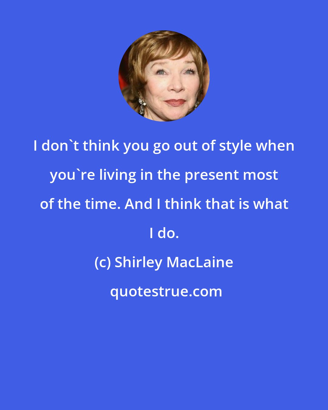 Shirley MacLaine: I don't think you go out of style when you're living in the present most of the time. And I think that is what I do.