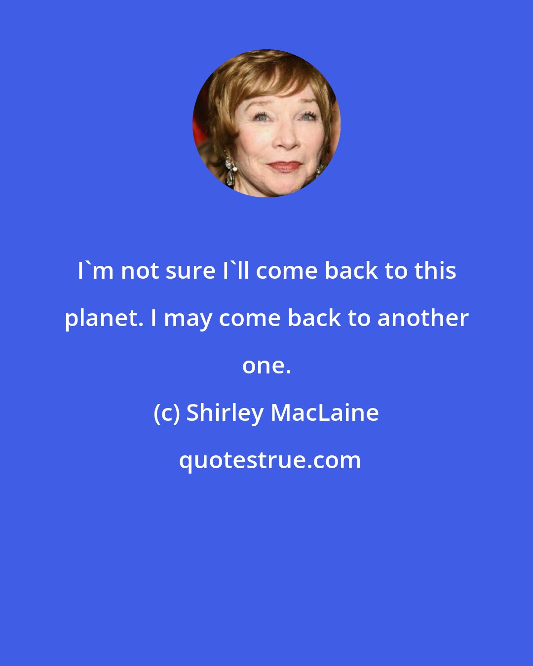 Shirley MacLaine: I'm not sure I'll come back to this planet. I may come back to another one.