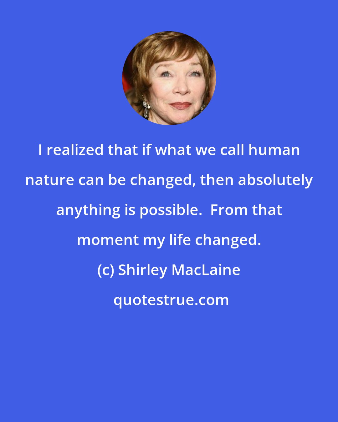 Shirley MacLaine: I realized that if what we call human nature can be changed, then absolutely anything is possible.  From that moment my life changed.