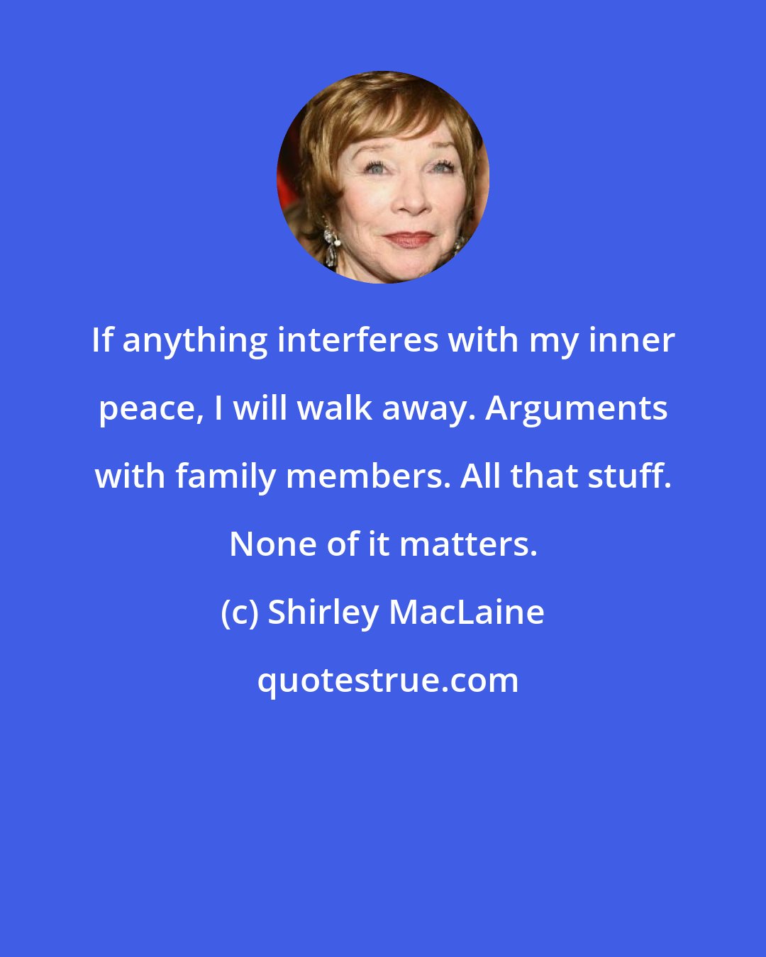 Shirley MacLaine: If anything interferes with my inner peace, I will walk away. Arguments with family members. All that stuff. None of it matters.