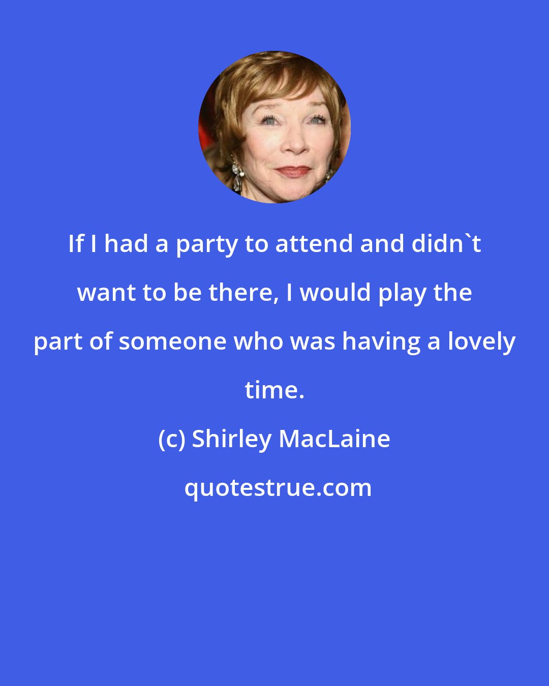 Shirley MacLaine: If I had a party to attend and didn't want to be there, I would play the part of someone who was having a lovely time.