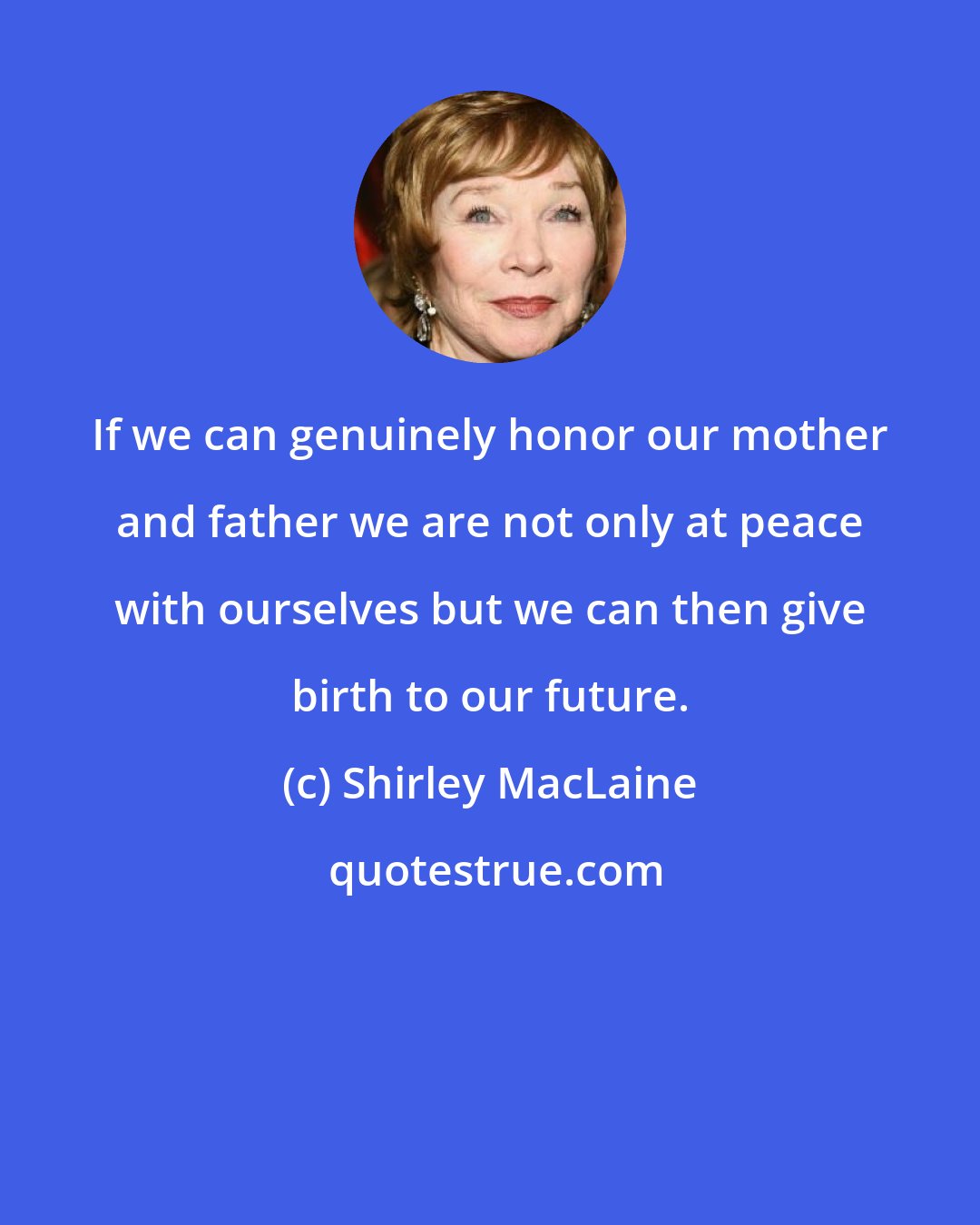 Shirley MacLaine: If we can genuinely honor our mother and father we are not only at peace with ourselves but we can then give birth to our future.