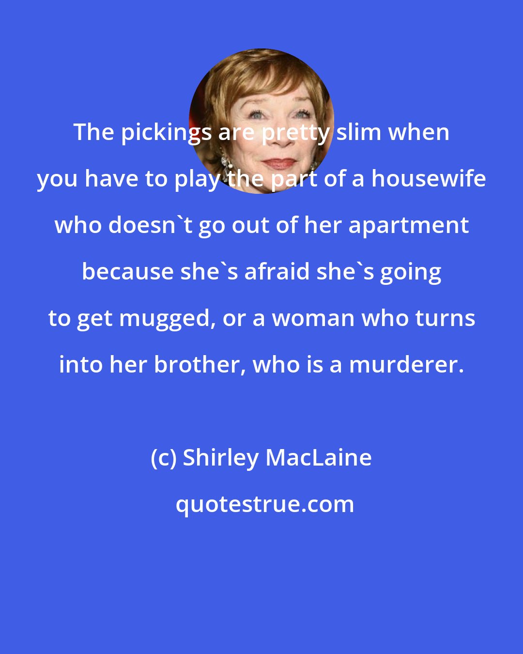 Shirley MacLaine: The pickings are pretty slim when you have to play the part of a housewife who doesn't go out of her apartment because she's afraid she's going to get mugged, or a woman who turns into her brother, who is a murderer.