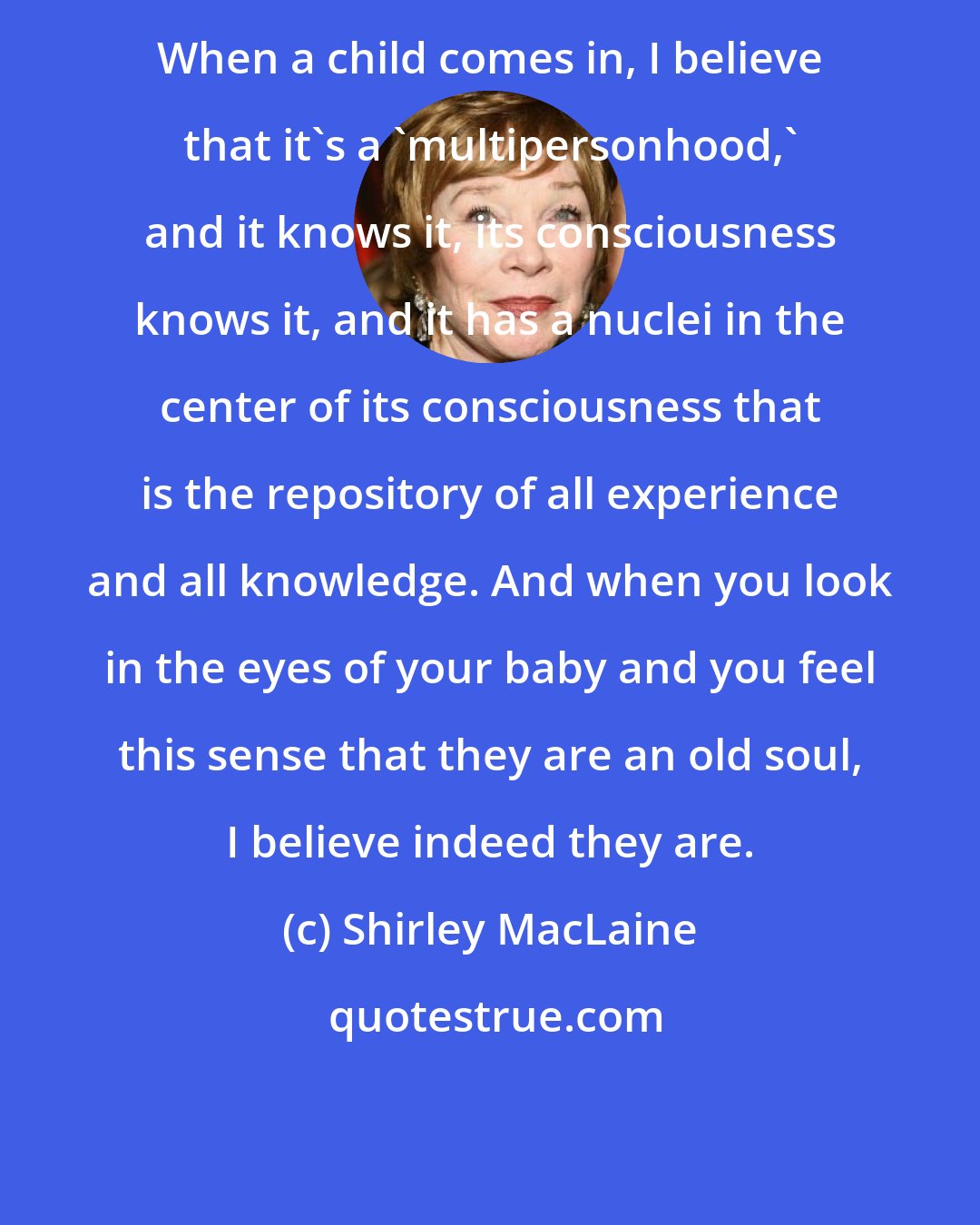 Shirley MacLaine: When a child comes in, I believe that it's a 'multipersonhood,' and it knows it, its consciousness knows it, and it has a nuclei in the center of its consciousness that is the repository of all experience and all knowledge. And when you look in the eyes of your baby and you feel this sense that they are an old soul, I believe indeed they are.