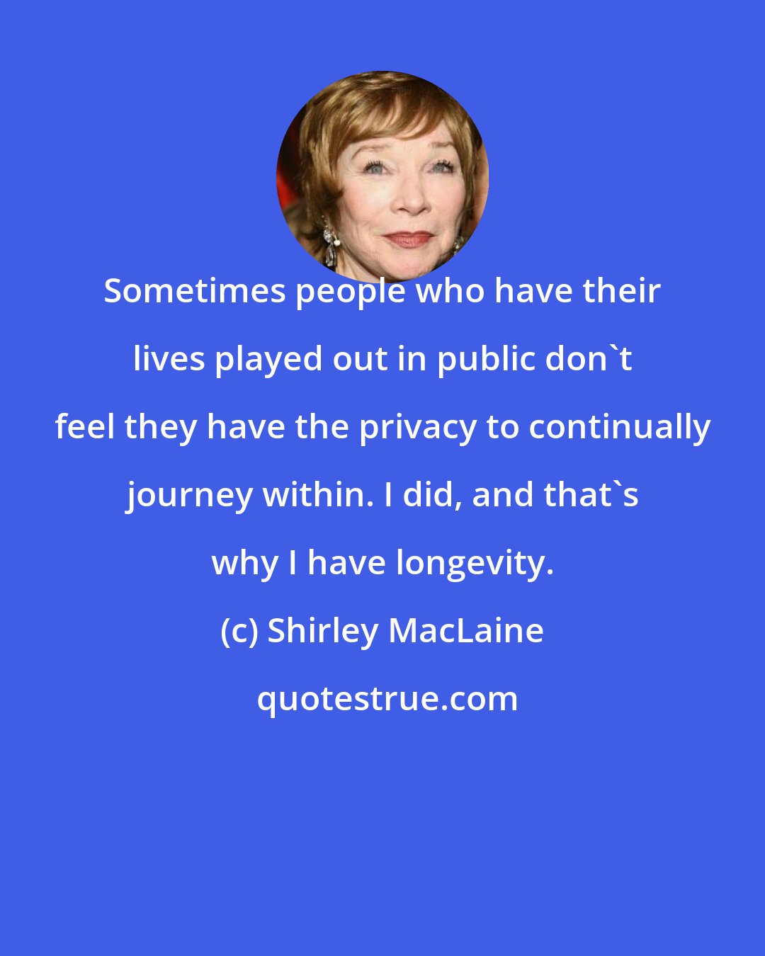 Shirley MacLaine: Sometimes people who have their lives played out in public don't feel they have the privacy to continually journey within. I did, and that's why I have longevity.