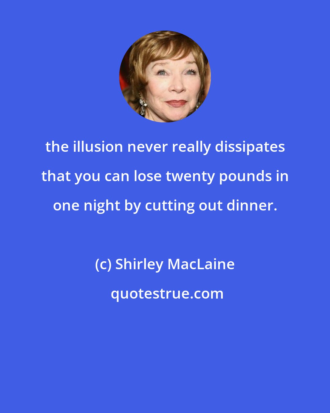 Shirley MacLaine: the illusion never really dissipates that you can lose twenty pounds in one night by cutting out dinner.