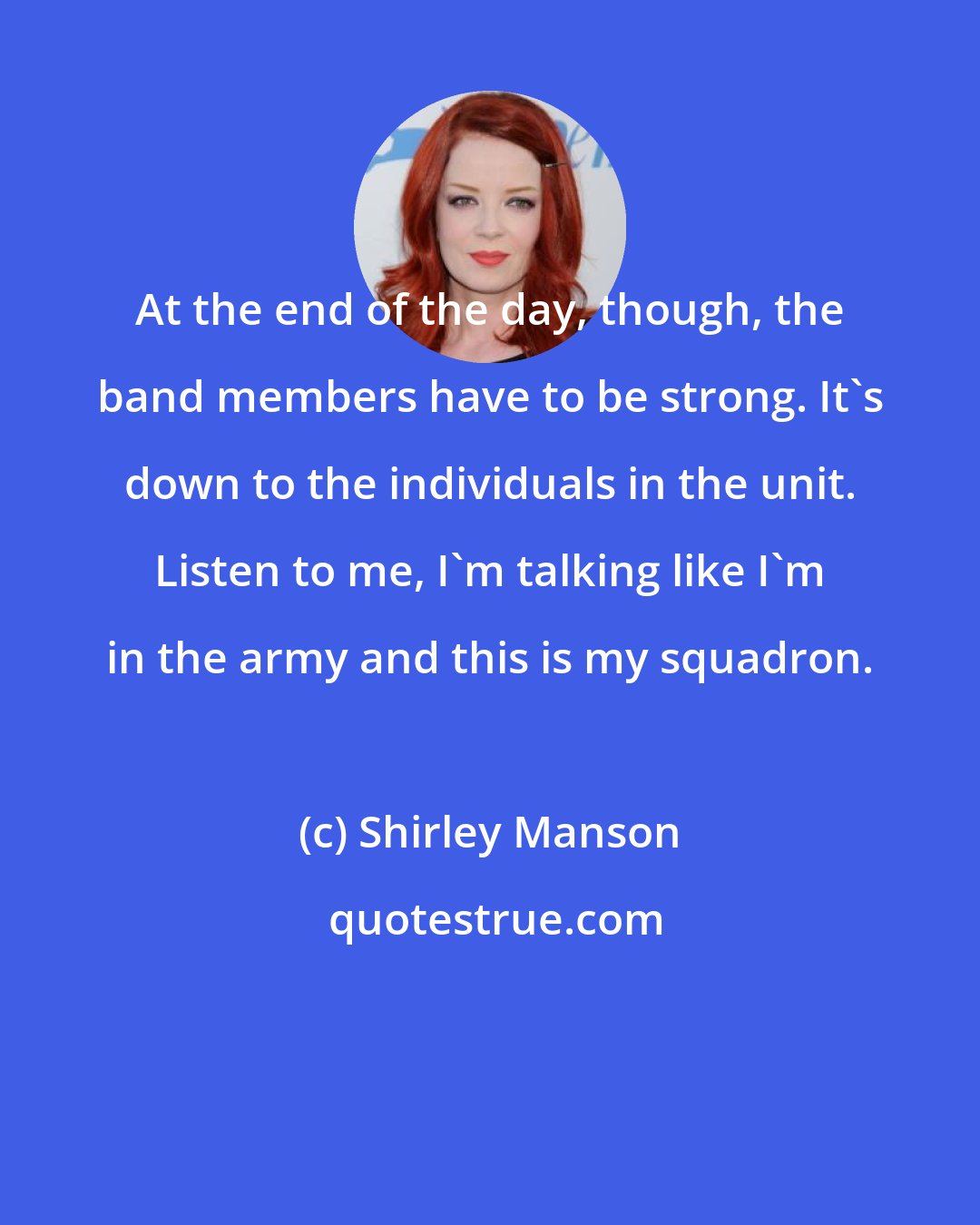 Shirley Manson: At the end of the day, though, the band members have to be strong. It's down to the individuals in the unit. Listen to me, I'm talking like I'm in the army and this is my squadron.