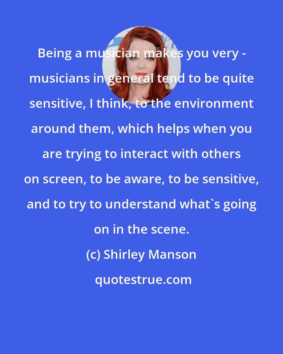 Shirley Manson: Being a musician makes you very - musicians in general tend to be quite sensitive, I think, to the environment around them, which helps when you are trying to interact with others on screen, to be aware, to be sensitive, and to try to understand what's going on in the scene.