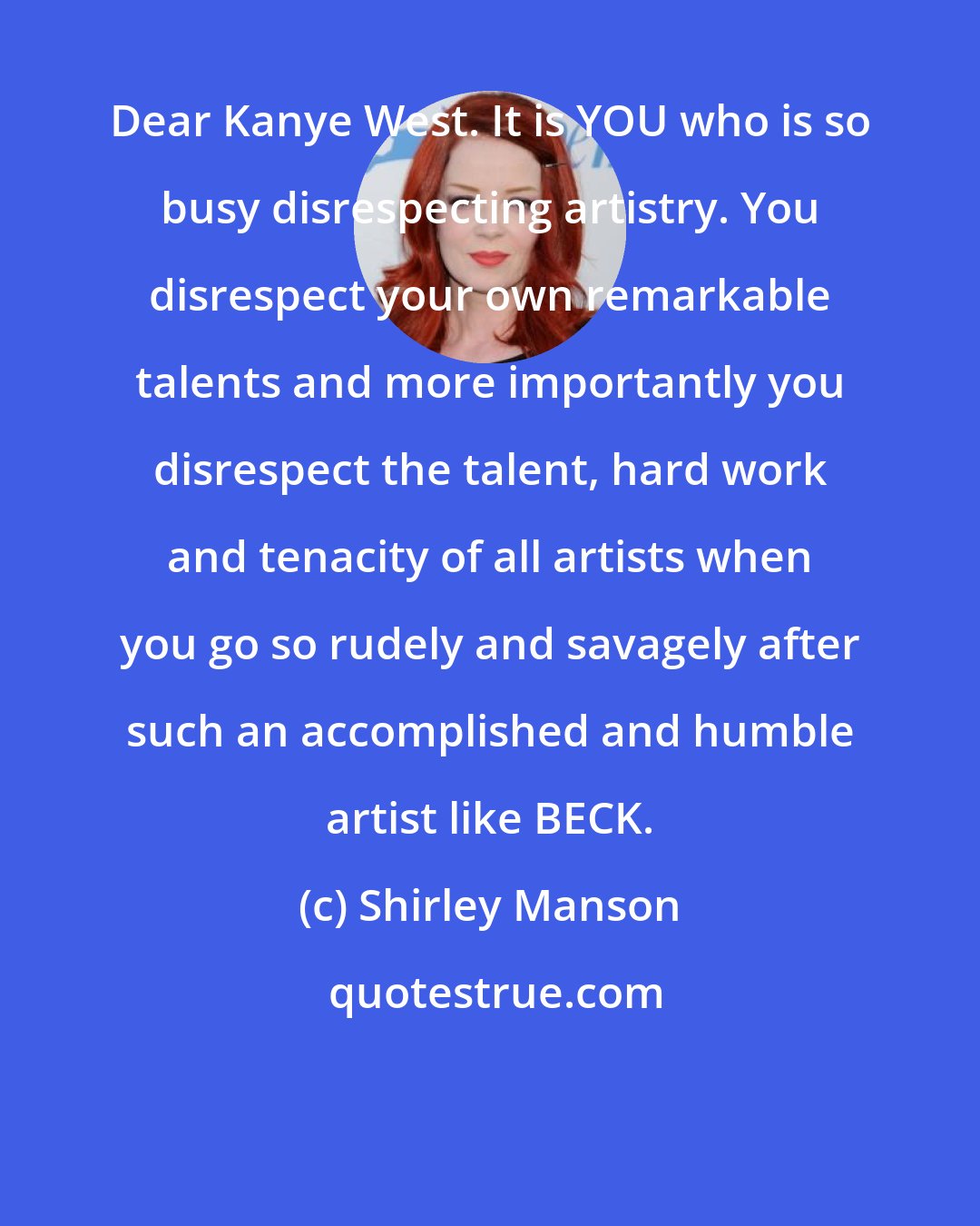 Shirley Manson: Dear Kanye West. It is YOU who is so busy disrespecting artistry. You disrespect your own remarkable talents and more importantly you disrespect the talent, hard work and tenacity of all artists when you go so rudely and savagely after such an accomplished and humble artist like BECK.