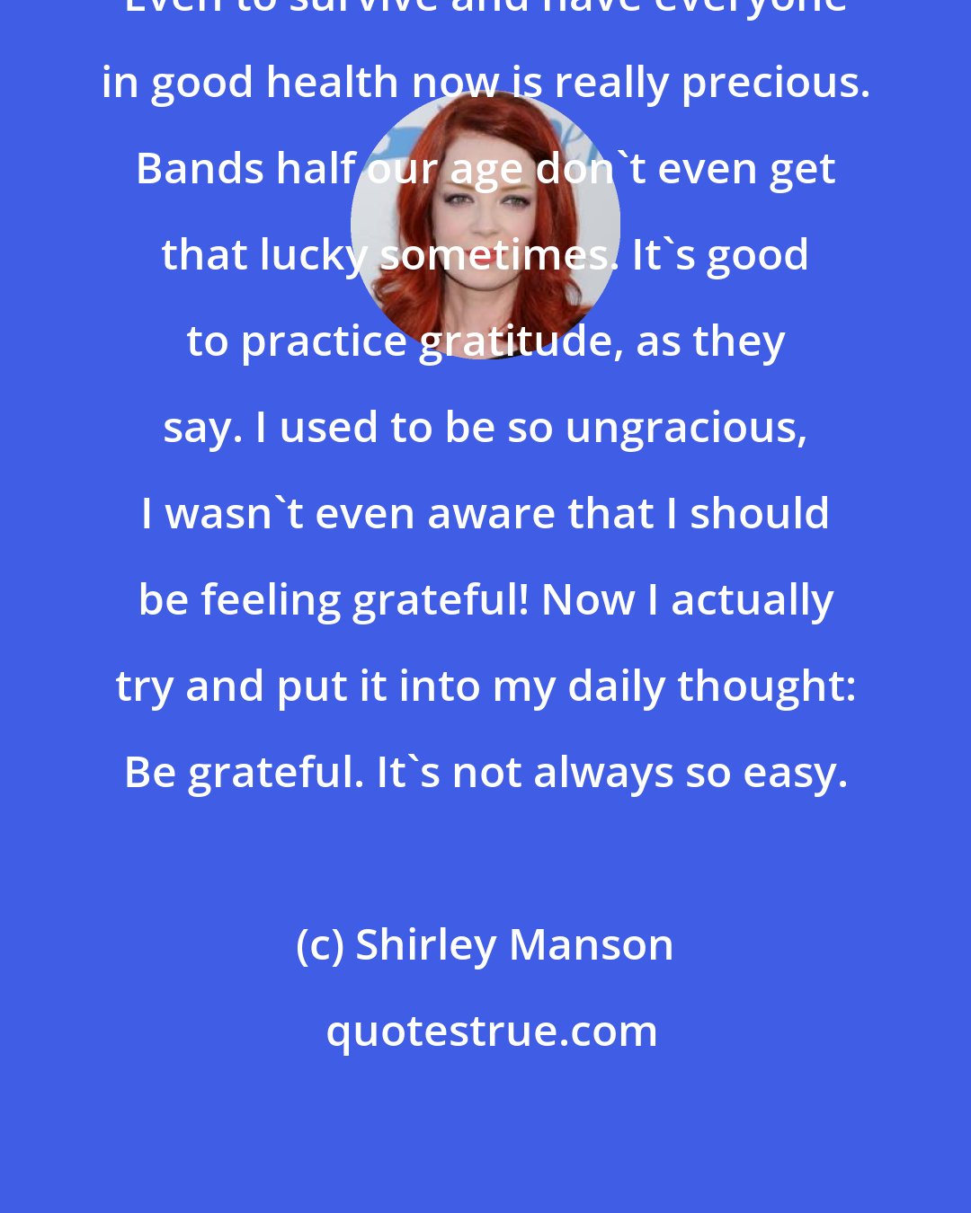 Shirley Manson: Even to survive and have everyone in good health now is really precious. Bands half our age don't even get that lucky sometimes. It's good to practice gratitude, as they say. I used to be so ungracious, I wasn't even aware that I should be feeling grateful! Now I actually try and put it into my daily thought: Be grateful. It's not always so easy.