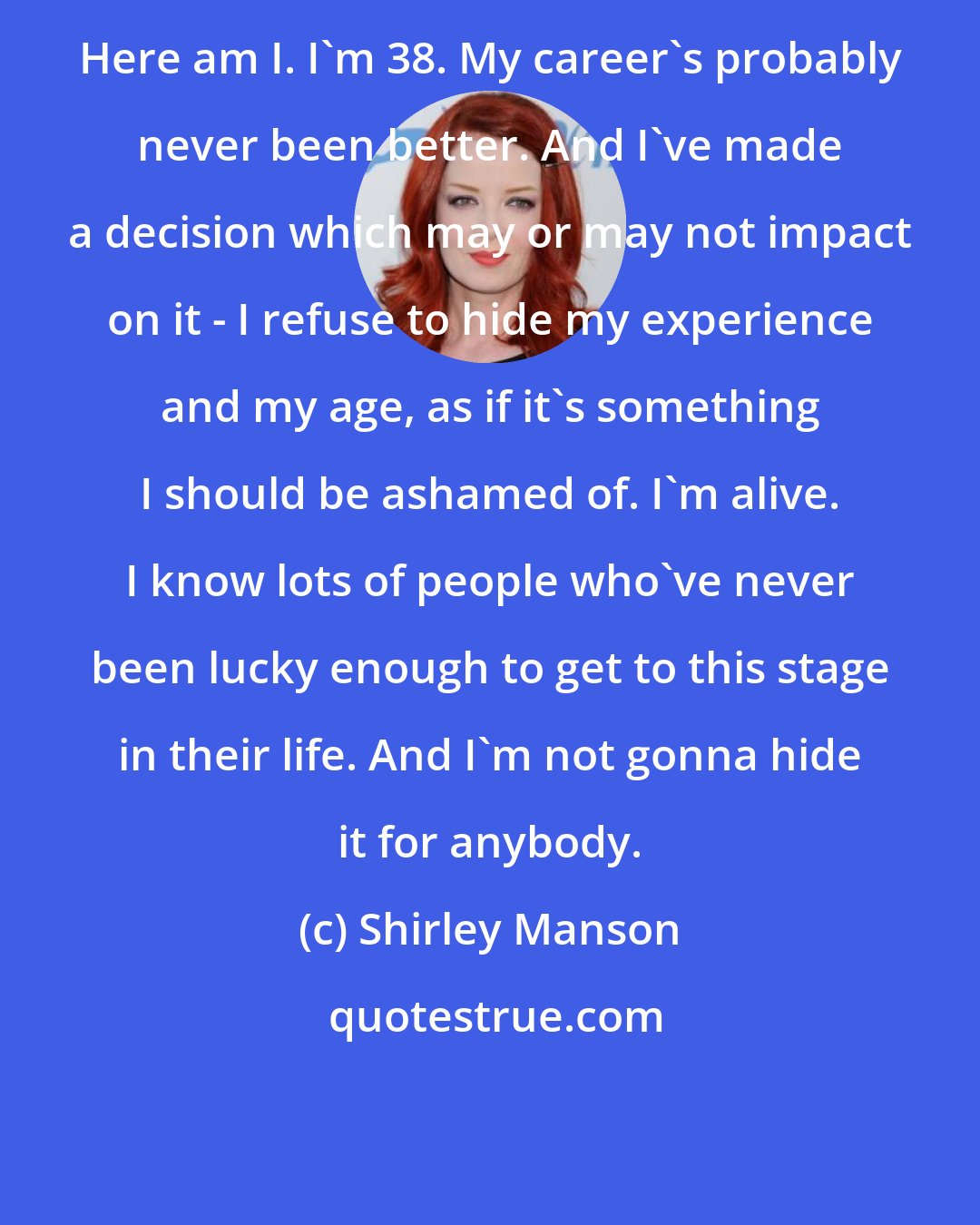 Shirley Manson: Here am I. I'm 38. My career's probably never been better. And I've made a decision which may or may not impact on it - I refuse to hide my experience and my age, as if it's something I should be ashamed of. I'm alive. I know lots of people who've never been lucky enough to get to this stage in their life. And I'm not gonna hide it for anybody.