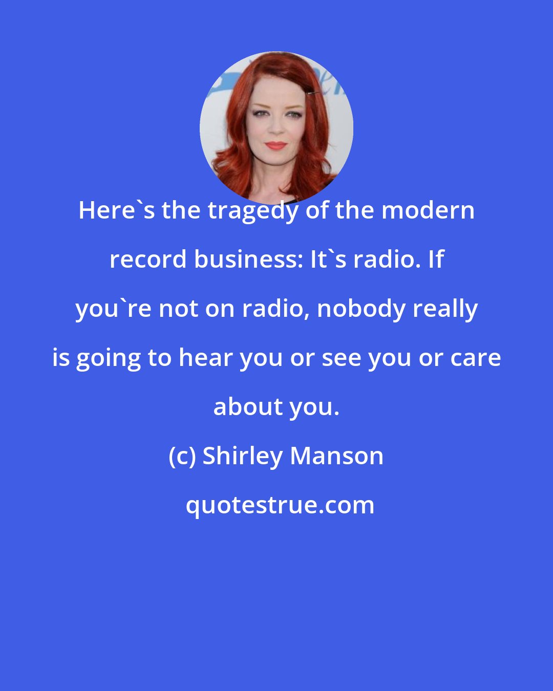 Shirley Manson: Here's the tragedy of the modern record business: It's radio. If you're not on radio, nobody really is going to hear you or see you or care about you.