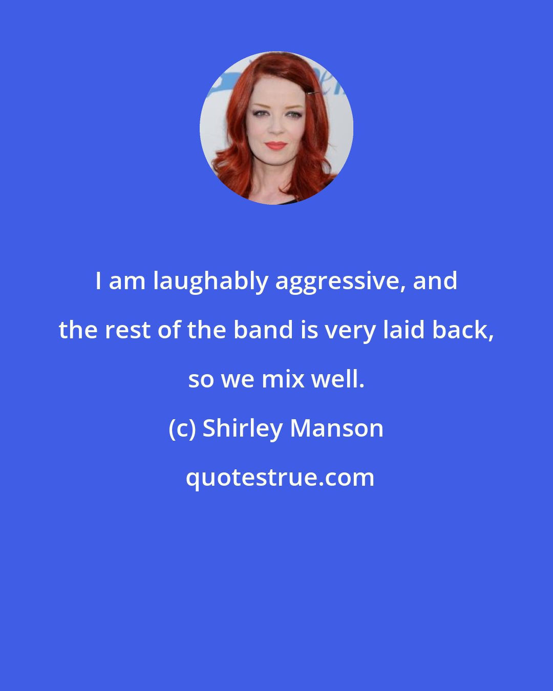 Shirley Manson: I am laughably aggressive, and the rest of the band is very laid back, so we mix well.