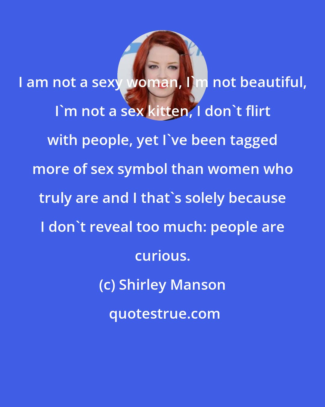 Shirley Manson: I am not a sexy woman, I'm not beautiful, I'm not a sex kitten, I don't flirt with people, yet I've been tagged more of sex symbol than women who truly are and I that's solely because I don't reveal too much: people are curious.