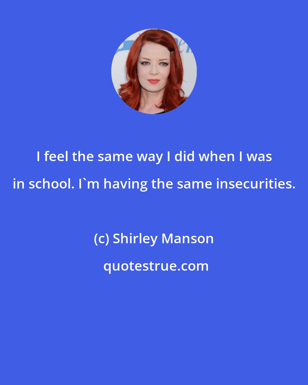 Shirley Manson: I feel the same way I did when I was in school. I'm having the same insecurities.