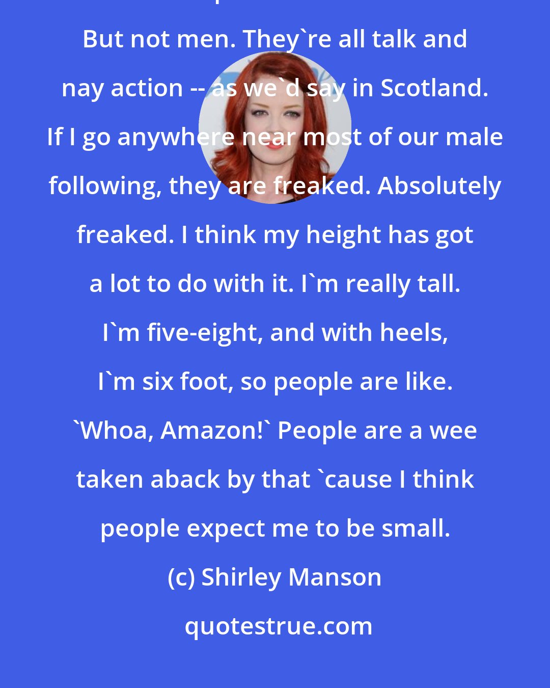 Shirley Manson: I get female groupies, but I don't get male groupies. I have women who offer to sleep with me all the time. But not men. They're all talk and nay action -- as we'd say in Scotland. If I go anywhere near most of our male following, they are freaked. Absolutely freaked. I think my height has got a lot to do with it. I'm really tall. I'm five-eight, and with heels, I'm six foot, so people are like. 'Whoa, Amazon!' People are a wee taken aback by that 'cause I think people expect me to be small.