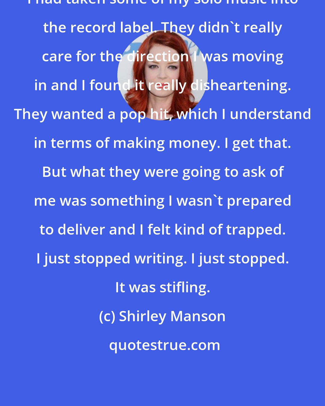 Shirley Manson: I had taken some of my solo music into the record label. They didn't really care for the direction I was moving in and I found it really disheartening. They wanted a pop hit, which I understand in terms of making money. I get that. But what they were going to ask of me was something I wasn't prepared to deliver and I felt kind of trapped. I just stopped writing. I just stopped. It was stifling.