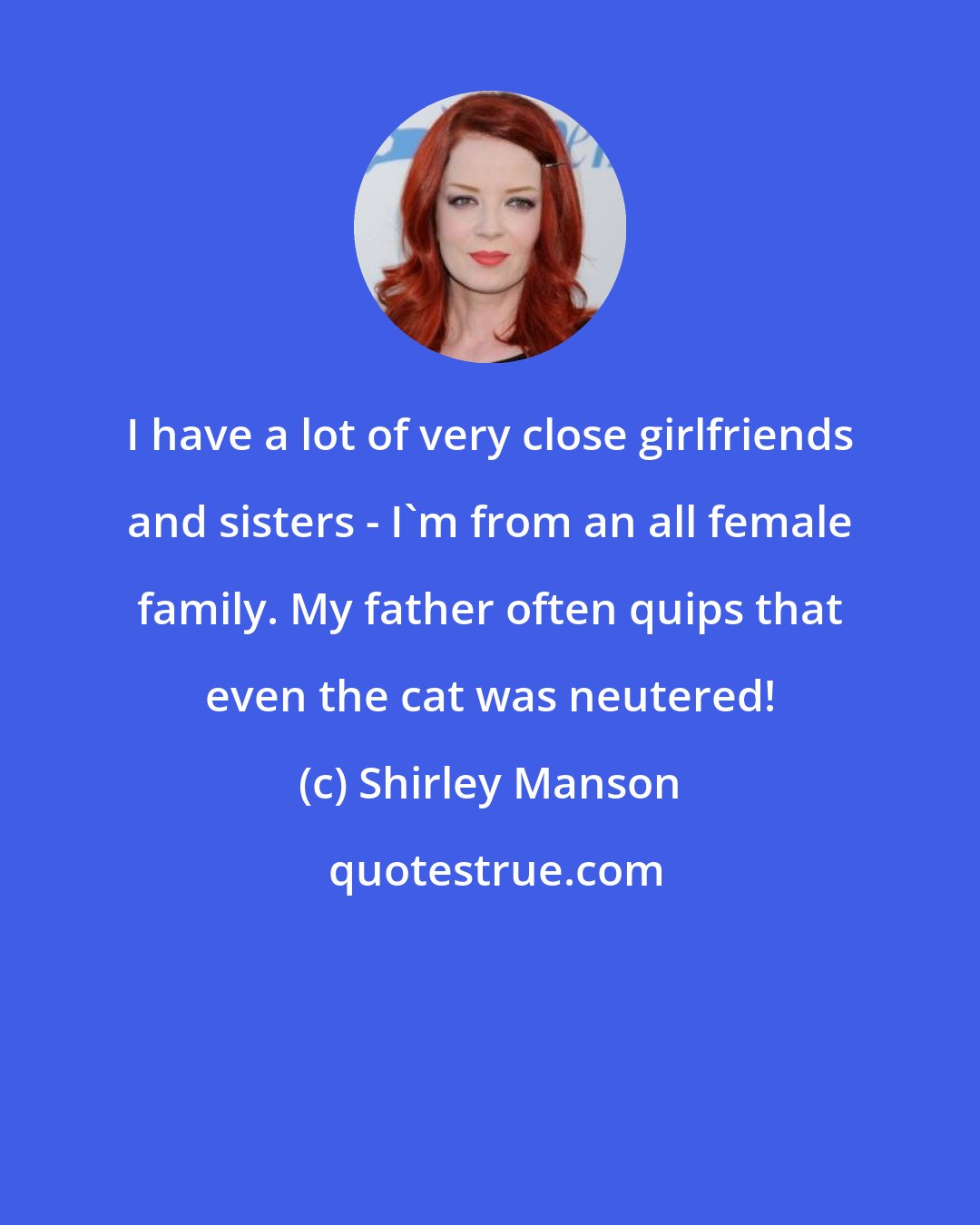 Shirley Manson: I have a lot of very close girlfriends and sisters - I'm from an all female family. My father often quips that even the cat was neutered!