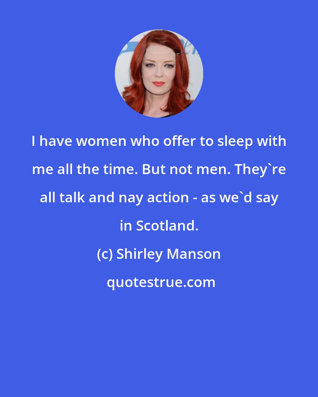 Shirley Manson: I have women who offer to sleep with me all the time. But not men. They're all talk and nay action - as we'd say in Scotland.