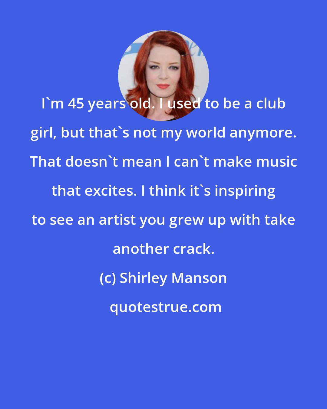 Shirley Manson: I'm 45 years old. I used to be a club girl, but that's not my world anymore. That doesn't mean I can't make music that excites. I think it's inspiring to see an artist you grew up with take another crack.