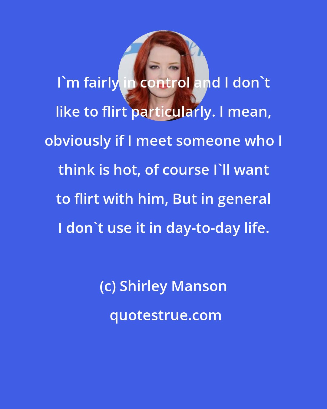 Shirley Manson: I'm fairly in control and I don't like to flirt particularly. I mean, obviously if I meet someone who I think is hot, of course I'll want to flirt with him, But in general I don't use it in day-to-day life.