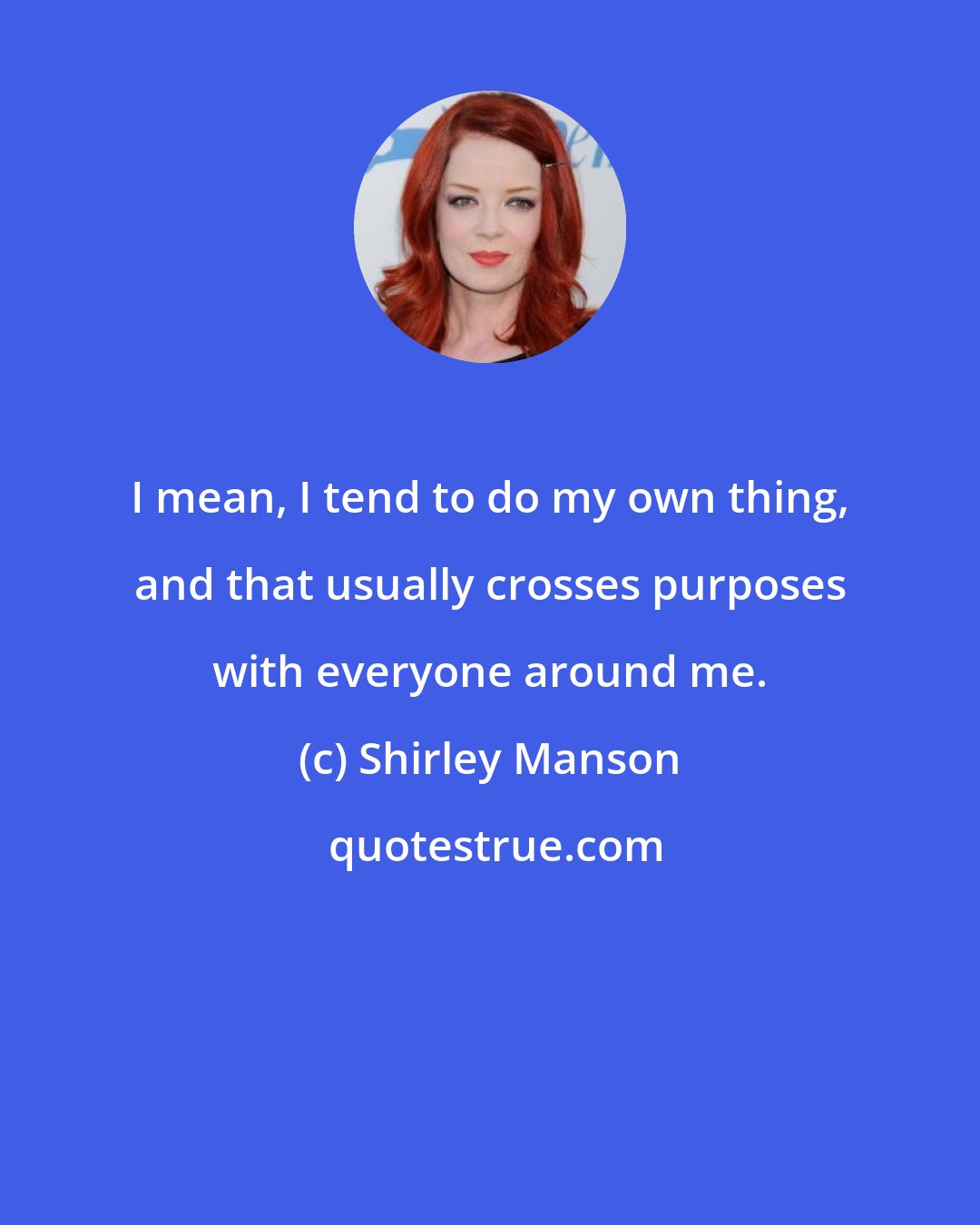 Shirley Manson: I mean, I tend to do my own thing, and that usually crosses purposes with everyone around me.