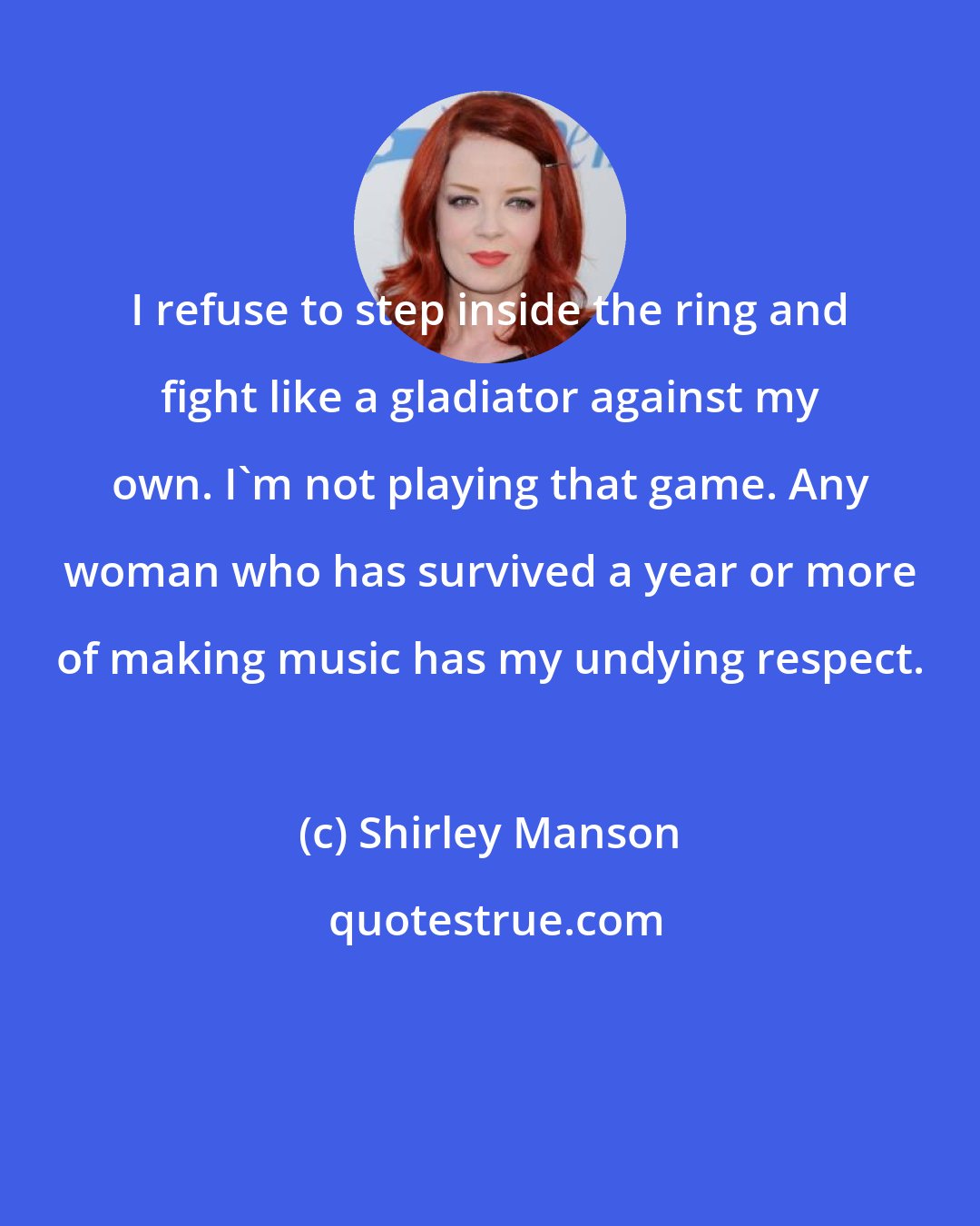 Shirley Manson: I refuse to step inside the ring and fight like a gladiator against my own. I'm not playing that game. Any woman who has survived a year or more of making music has my undying respect.