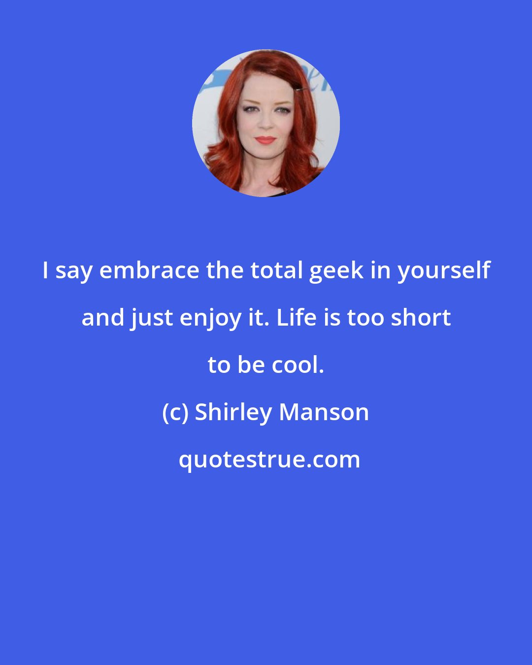 Shirley Manson: I say embrace the total geek in yourself and just enjoy it. Life is too short to be cool.