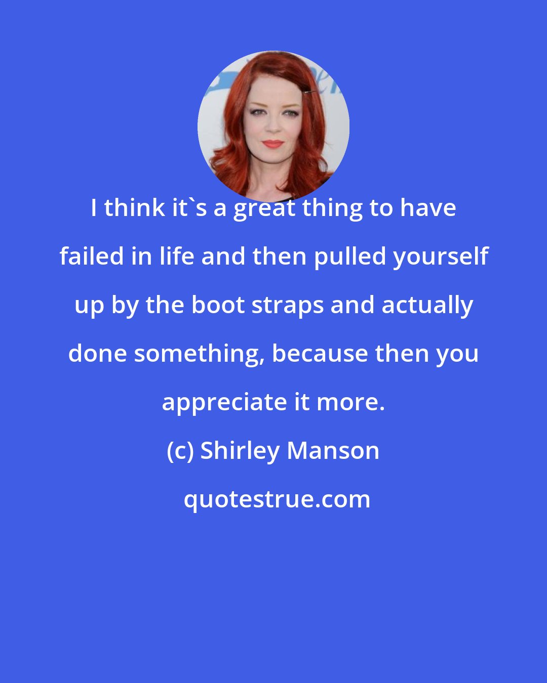 Shirley Manson: I think it's a great thing to have failed in life and then pulled yourself up by the boot straps and actually done something, because then you appreciate it more.