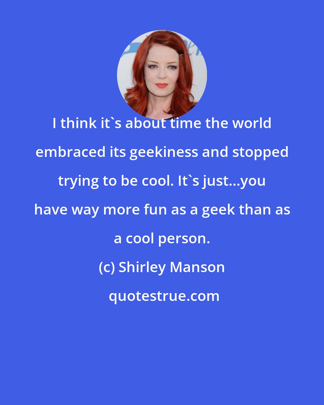 Shirley Manson: I think it's about time the world embraced its geekiness and stopped trying to be cool. It's just...you have way more fun as a geek than as a cool person.