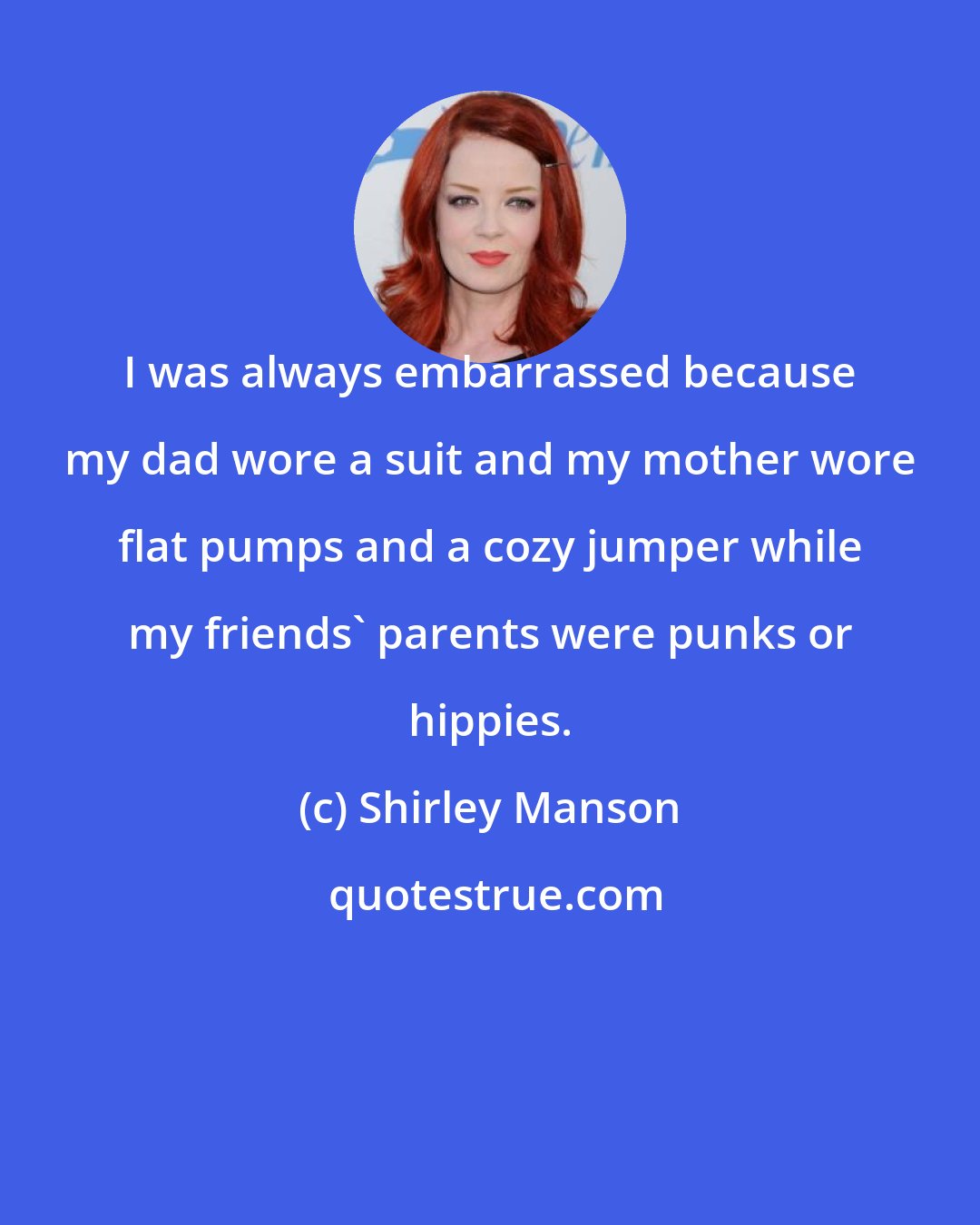 Shirley Manson: I was always embarrassed because my dad wore a suit and my mother wore flat pumps and a cozy jumper while my friends' parents were punks or hippies.