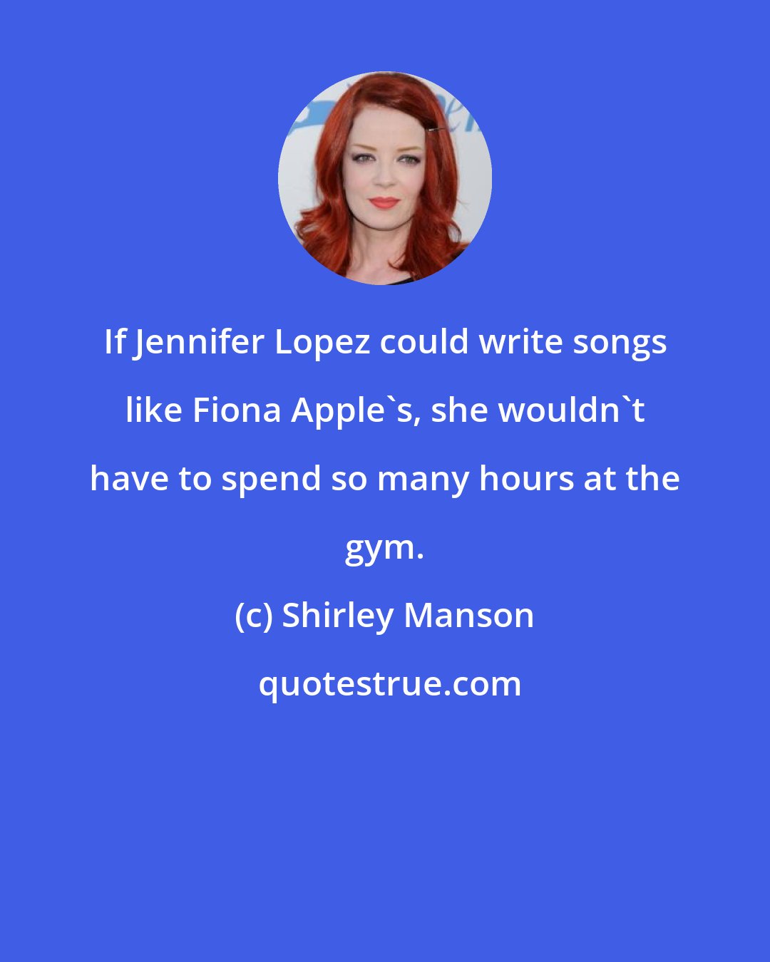 Shirley Manson: If Jennifer Lopez could write songs like Fiona Apple's, she wouldn't have to spend so many hours at the gym.