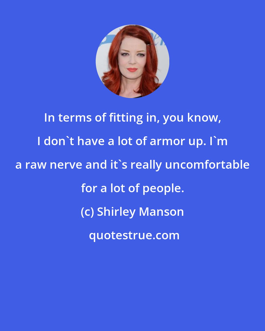 Shirley Manson: In terms of fitting in, you know, I don't have a lot of armor up. I'm a raw nerve and it's really uncomfortable for a lot of people.