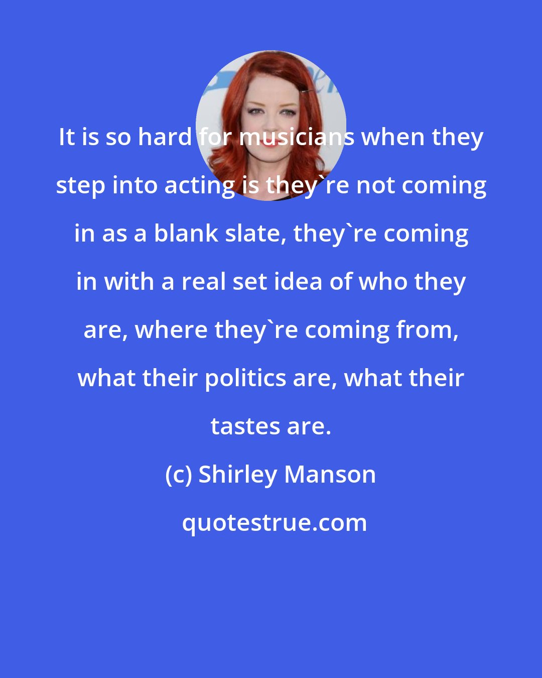 Shirley Manson: It is so hard for musicians when they step into acting is they're not coming in as a blank slate, they're coming in with a real set idea of who they are, where they're coming from, what their politics are, what their tastes are.