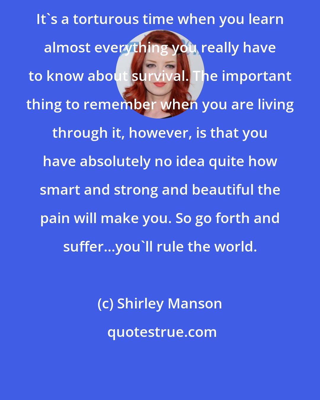 Shirley Manson: It's a torturous time when you learn almost everything you really have to know about survival. The important thing to remember when you are living through it, however, is that you have absolutely no idea quite how smart and strong and beautiful the pain will make you. So go forth and suffer...you'll rule the world.