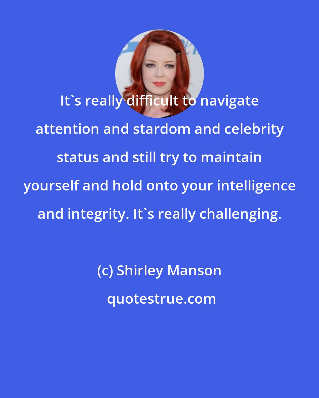 Shirley Manson: It's really difficult to navigate attention and stardom and celebrity status and still try to maintain yourself and hold onto your intelligence and integrity. It's really challenging.