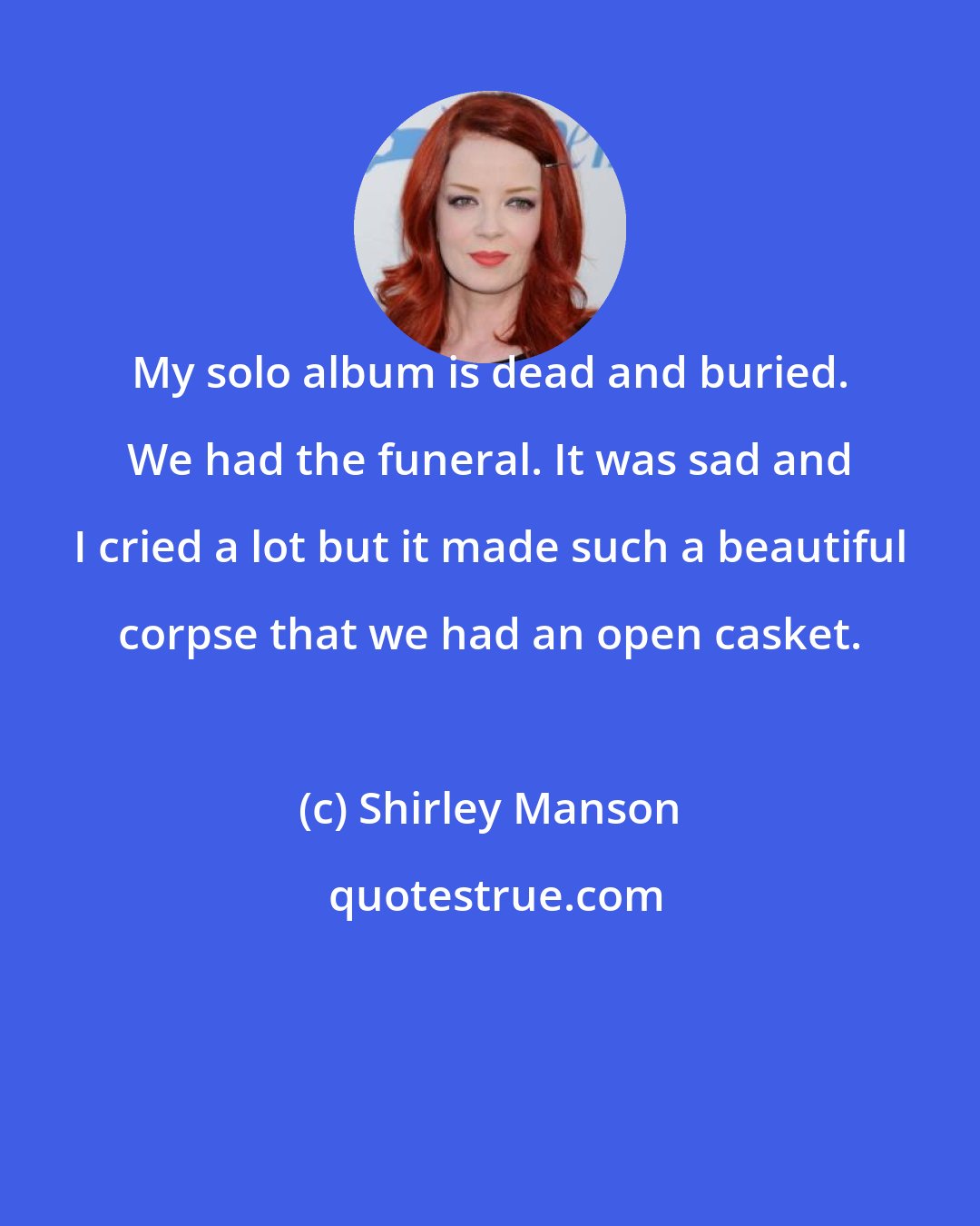 Shirley Manson: My solo album is dead and buried. We had the funeral. It was sad and I cried a lot but it made such a beautiful corpse that we had an open casket.