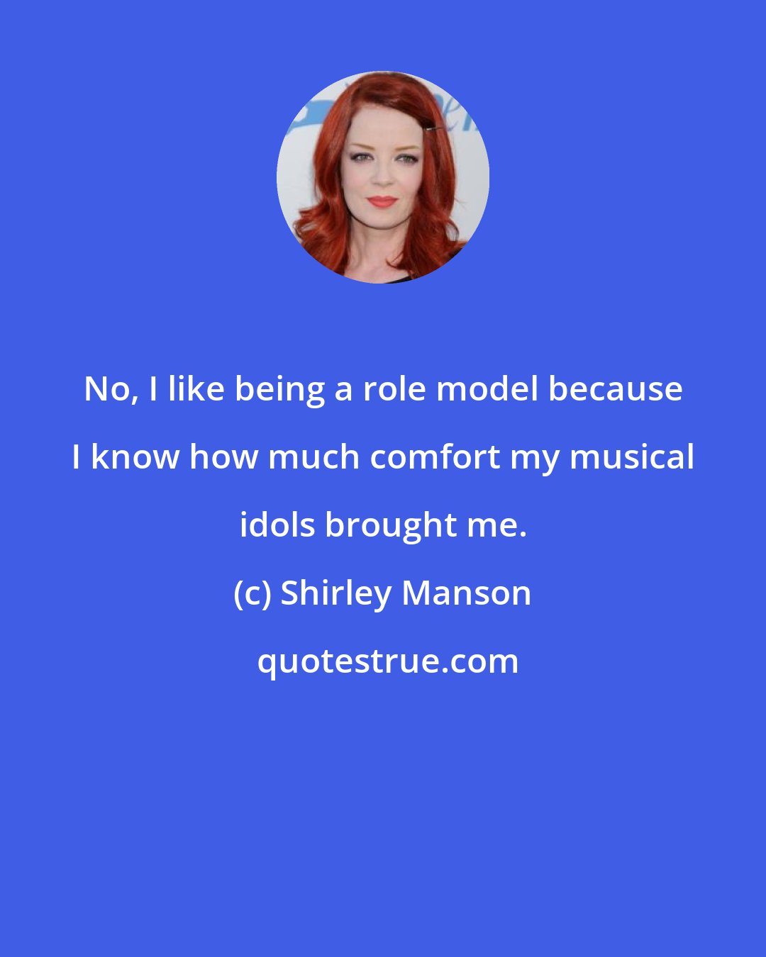 Shirley Manson: No, I like being a role model because I know how much comfort my musical idols brought me.