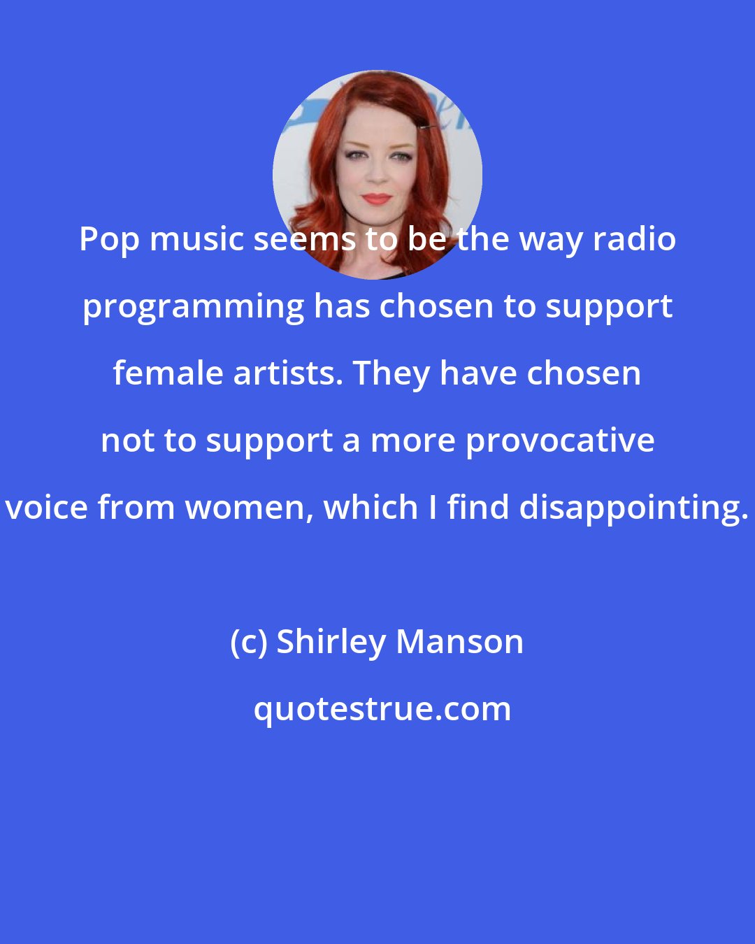 Shirley Manson: Pop music seems to be the way radio programming has chosen to support female artists. They have chosen not to support a more provocative voice from women, which I find disappointing.