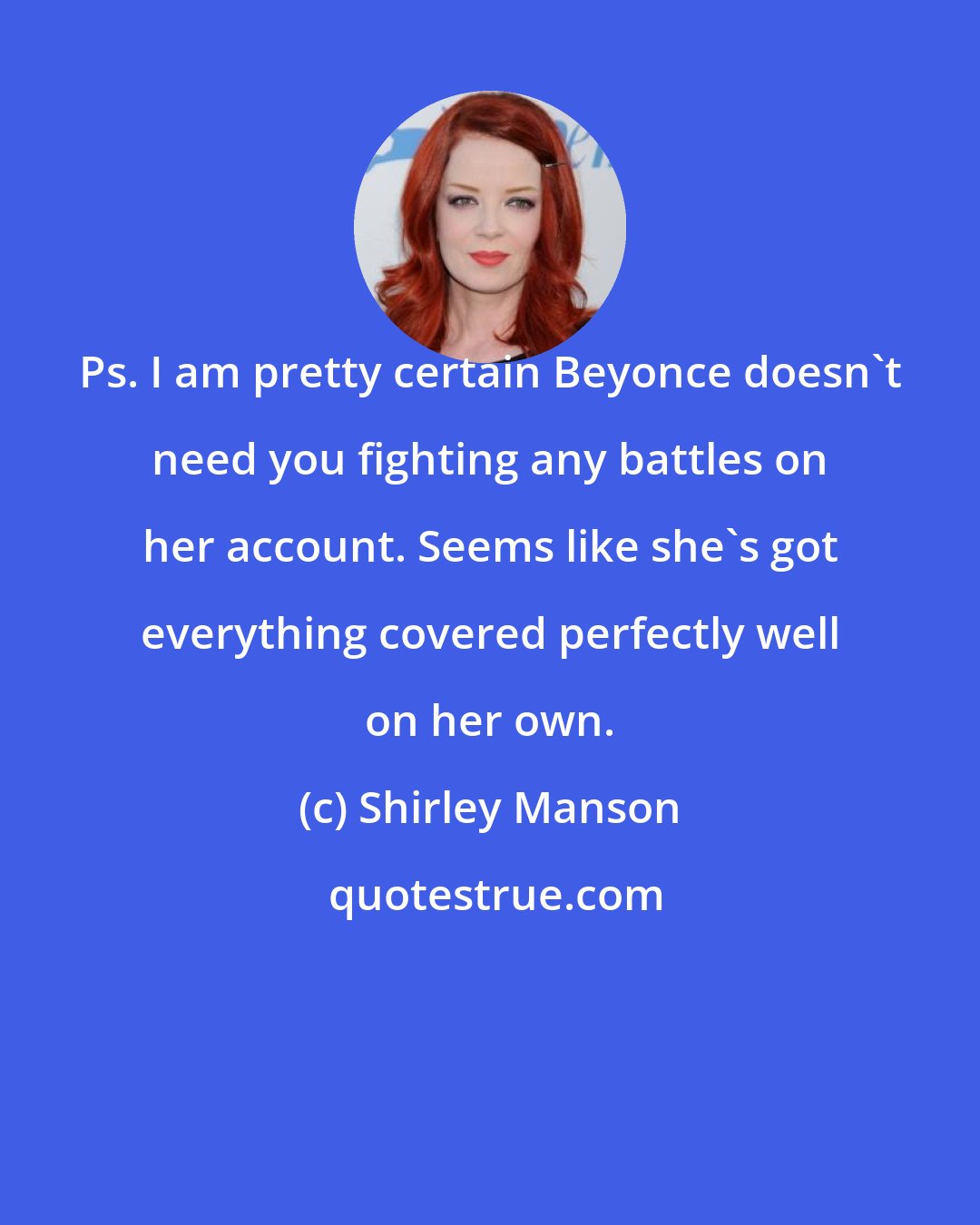 Shirley Manson: Ps. I am pretty certain Beyonce doesn't need you fighting any battles on her account. Seems like she's got everything covered perfectly well on her own.