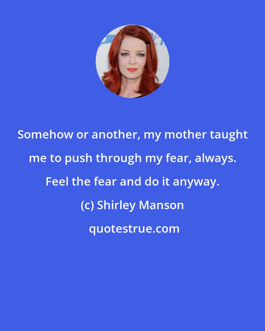 Shirley Manson: Somehow or another, my mother taught me to push through my fear, always. Feel the fear and do it anyway.