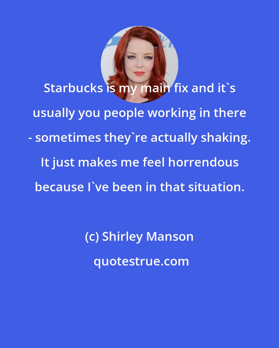 Shirley Manson: Starbucks is my main fix and it's usually you people working in there - sometimes they're actually shaking. It just makes me feel horrendous because I've been in that situation.