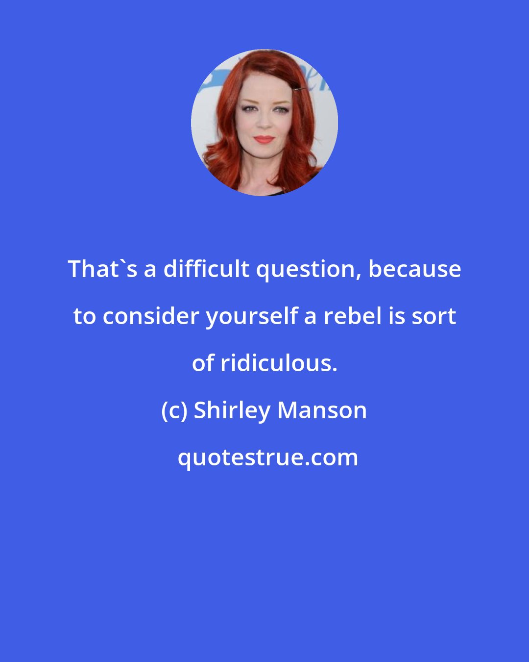 Shirley Manson: That's a difficult question, because to consider yourself a rebel is sort of ridiculous.