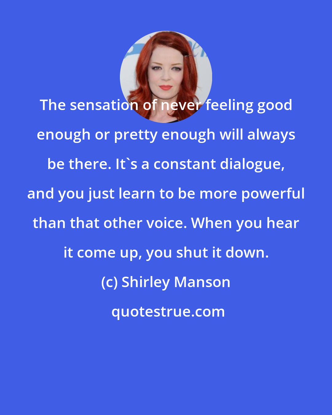 Shirley Manson: The sensation of never feeling good enough or pretty enough will always be there. It's a constant dialogue, and you just learn to be more powerful than that other voice. When you hear it come up, you shut it down.