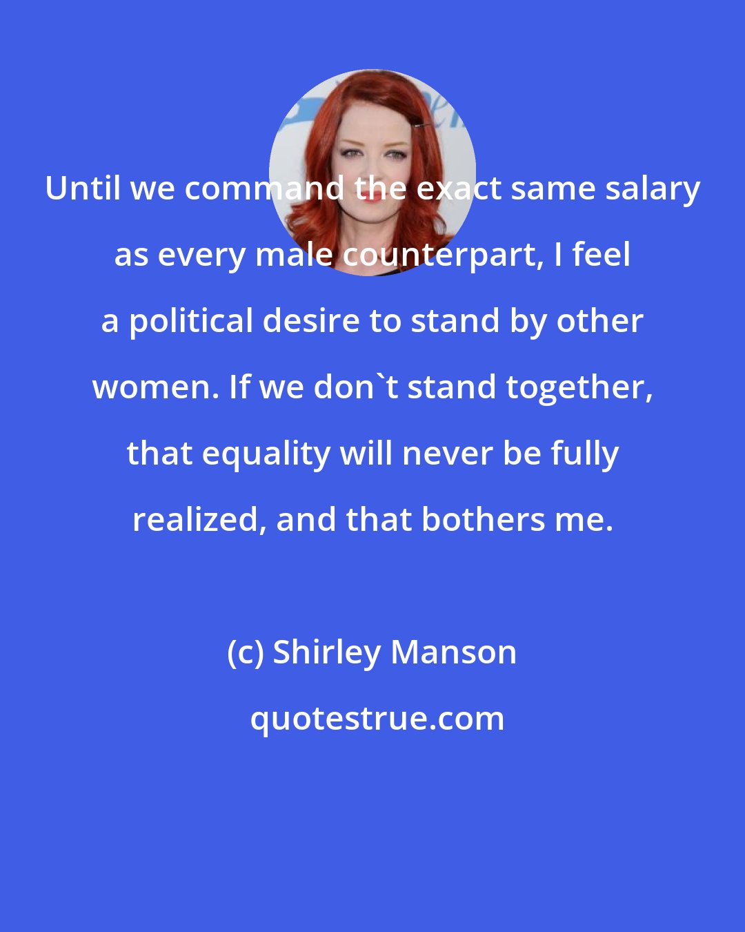 Shirley Manson: Until we command the exact same salary as every male counterpart, I feel a political desire to stand by other women. If we don't stand together, that equality will never be fully realized, and that bothers me.