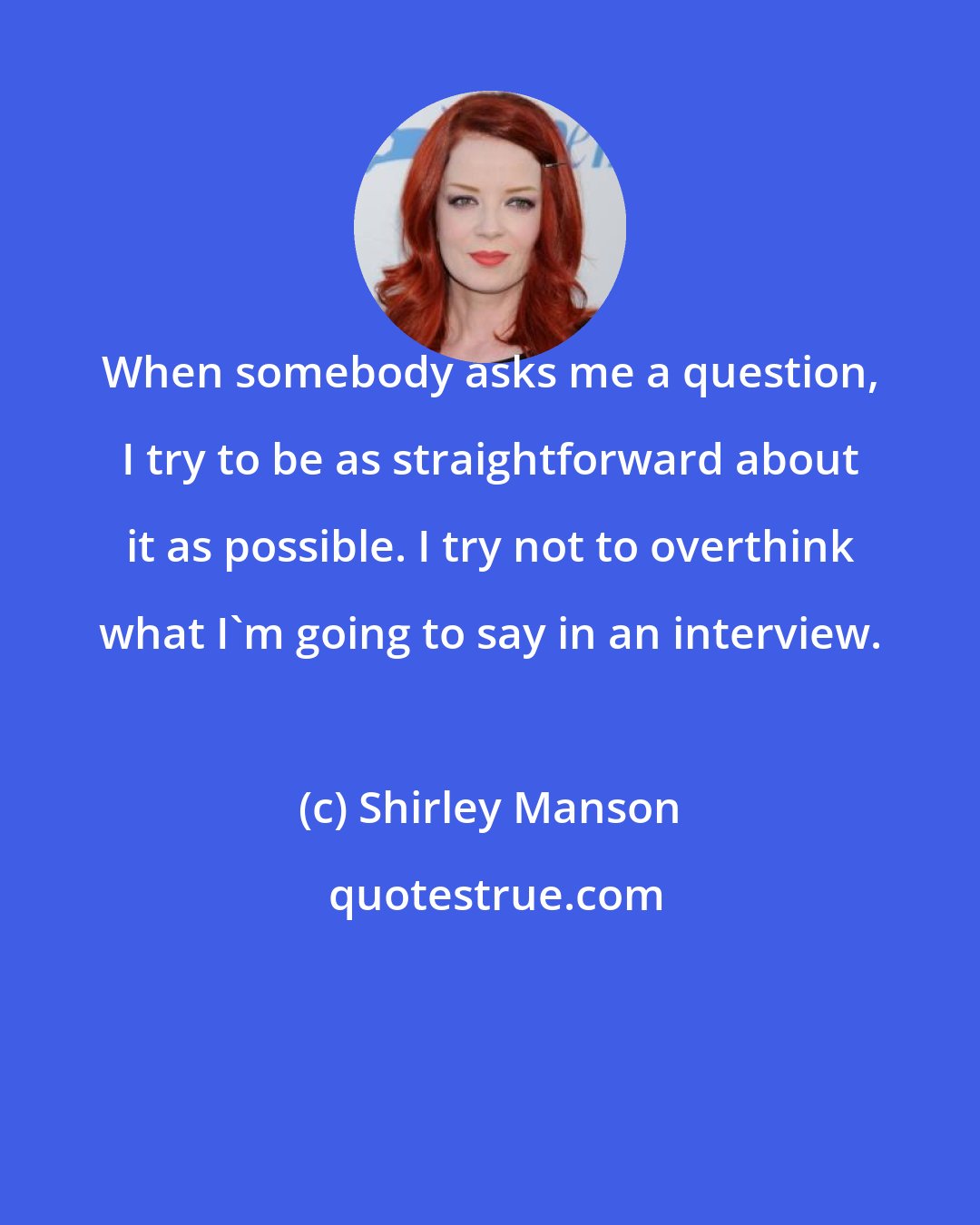 Shirley Manson: When somebody asks me a question, I try to be as straightforward about it as possible. I try not to overthink what I'm going to say in an interview.